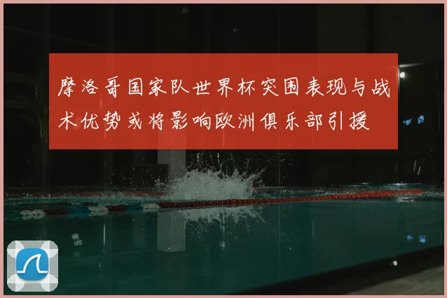 摩洛哥国家队世界杯突围表现与战术优势或将影响欧洲俱乐部引援
