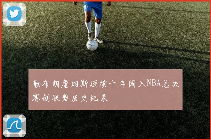 勒布朗詹姆斯连续十年闯入NBA总决赛创联盟历史纪录