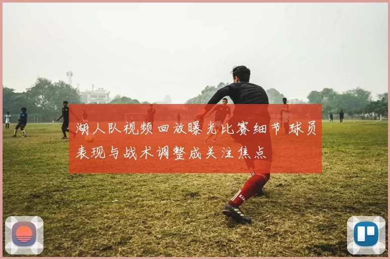 湖人队视频回放曝光比赛细节 球员表现与战术调整成关注焦点