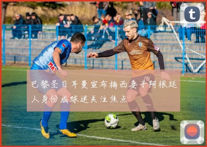 巴黎圣日耳曼宣布梅西妻子阿根廷人身份成球迷关注焦点