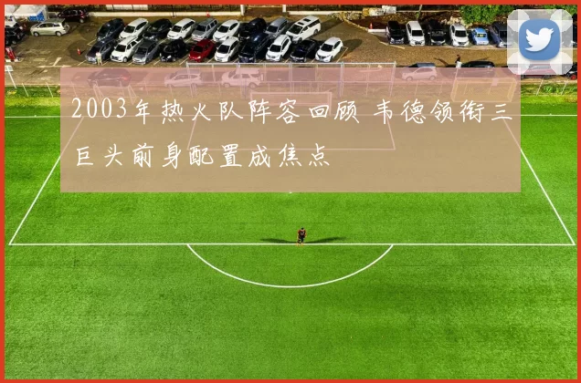 2003年热火队阵容回顾 韦德领衔三巨头前身配置成焦点