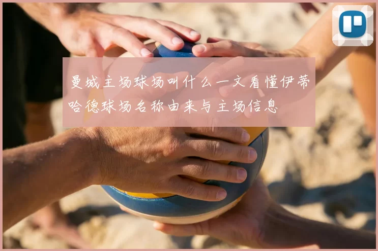 曼城主场球场叫什么一文看懂伊蒂哈德球场名称由来与主场信息