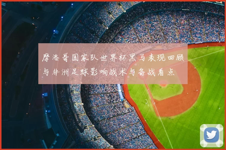 摩洛哥国家队世界杯黑马表现回顾与非洲足球影响战术与备战看点