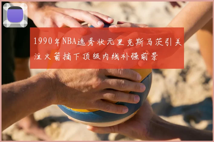 1990年NBA选秀状元里克斯马茨引关注火箭摘下顶级内线补强前景