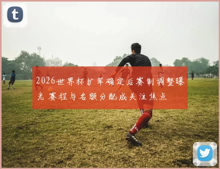 2026世界杯扩军确定后赛制调整曝光 赛程与名额分配成关注焦点