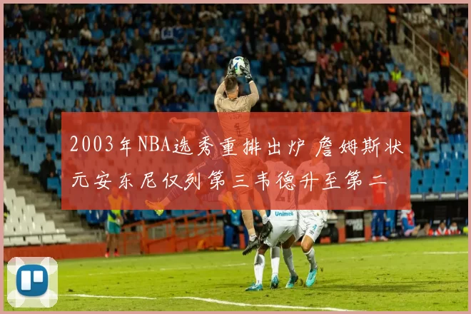 2003年NBA选秀重排出炉 詹姆斯状元安东尼仅列第三韦德升至第二