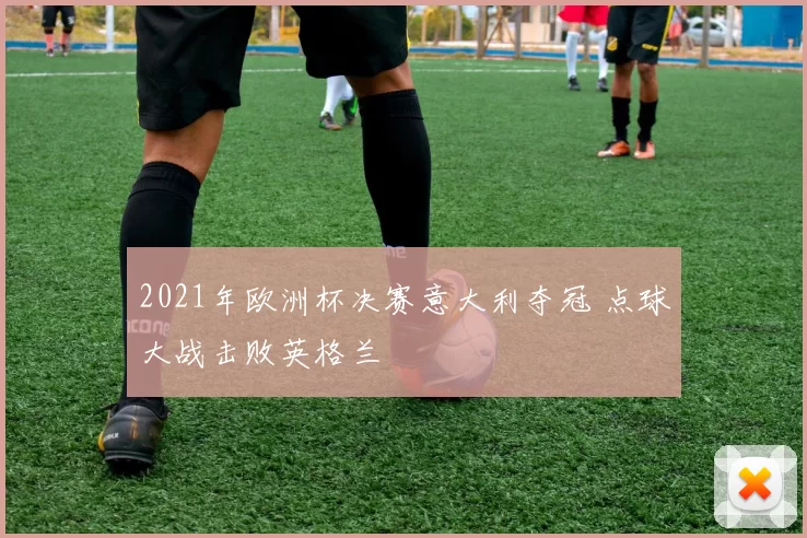 2021年欧洲杯决赛意大利夺冠 点球大战击败英格兰