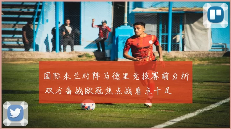 国际米兰对阵马德里竞技赛前分析 双方备战欧冠焦点战看点十足