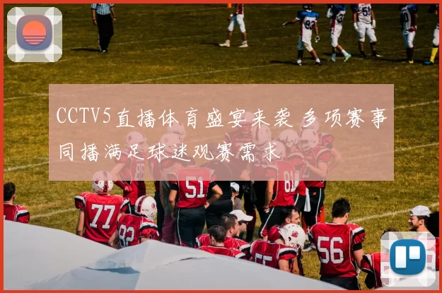 CCTV5直播体育盛宴来袭 多项赛事同播满足球迷观赛需求