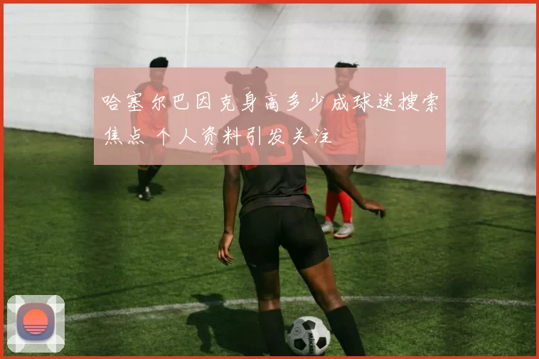 哈塞尔巴因克身高多少成球迷搜索焦点 个人资料引发关注