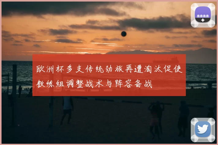欧洲杯多支传统劲旅再遭淘汰促使教练组调整战术与阵容备战