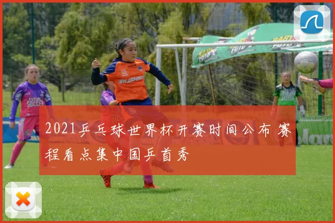 2021乒乓球世界杯开赛时间公布 赛程看点集中国乒首秀