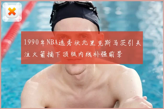 1990年NBA选秀状元里克斯马茨引关注火箭摘下顶级内线补强前景