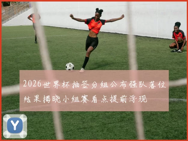 2026世界杯抽签分组公布强队落位结果揭晓小组赛看点提前浮现
