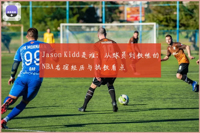Jason Kidd是谁：从球员到教练的NBA名宿经历与执教看点