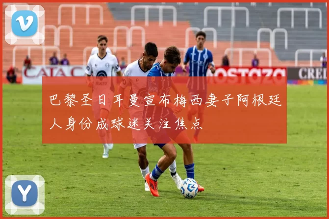 巴黎圣日耳曼宣布梅西妻子阿根廷人身份成球迷关注焦点