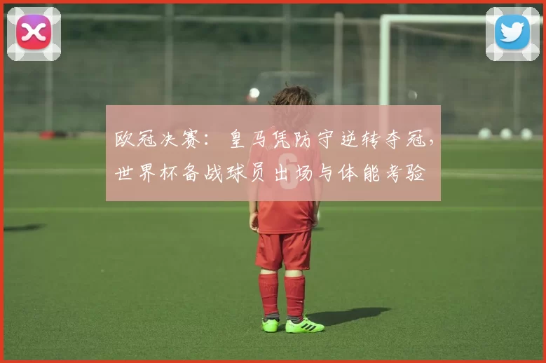 欧冠决赛:皇马凭防守逆转夺冠,世界杯备战球员出场与体能考验