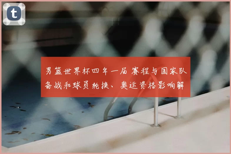 男篮世界杯四年一届 赛程与国家队备战和球员轮换、奥运资格影响解读