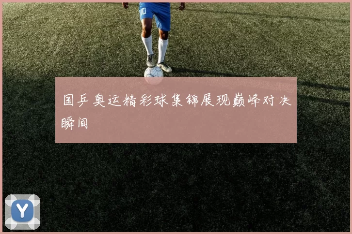 国乒奥运精彩球集锦展现巅峰对决瞬间