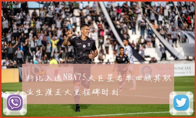 科比入选NBA75大巨星名单回顾其职业生涯五大里程碑时刻